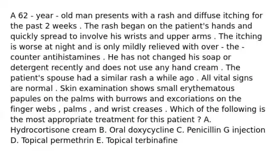 A 62 - year - old man presents with a rash and diffuse itching for the past 2 weeks . The rash began on the patient's hands and quickly spread to involve his wrists and upper arms . The itching is worse at night and is only mildly relieved with over - the - counter antihistamines . He has not changed his soap or detergent recently and does not use any hand cream . The patient's spouse had a similar rash a while ago . All vital signs are normal . Skin examination shows small erythematous papules on the palms with burrows and excoriations on the finger webs , palms , and wrist creases . Which of the following is the most appropriate treatment for this patient ? A. Hydrocortisone cream B. Oral doxycycline C. Penicillin G injection D. Topical permethrin E. Topical terbinafine