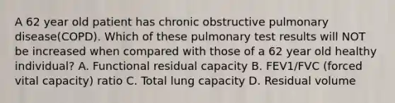 A 62 year old patient has chronic obstructive pulmonary disease(COPD). Which of these pulmonary test results will NOT be increased when compared with those of a 62 year old healthy individual? A. Functional residual capacity B. FEV1/FVC (forced vital capacity) ratio C. Total lung capacity D. Residual volume