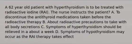 A 62 year old patient with hyperthyroidism is to be treated with radioactive iodine (RAI). The nurse instructs the patient? A. To discontinue the antithyroid medications taken before the radioactive therapy B. About radioactive precautions to take with all body secretions C. Symptoms of hyperthyroidism should be relieved in a about a week D. Symptoms of hypothyroidism may occur as the RAI therapy takes effect