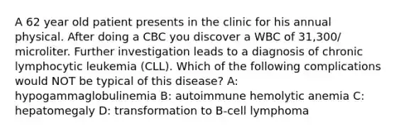 A 62 year old patient presents in the clinic for his annual physical. After doing a CBC you discover a WBC of 31,300/ microliter. Further investigation leads to a diagnosis of chronic lymphocytic leukemia (CLL). Which of the following complications would NOT be typical of this disease? A: hypogammaglobulinemia B: autoimmune hemolytic anemia C: hepatomegaly D: transformation to B-cell lymphoma