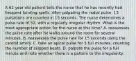 A 62 year old patient tells the nurse that he has recently had frequent fainting spells. After palpating the radial pulse, 13 pulsations are counted in 15 seconds. The nurse determines a pulse rate of 52, with a regularly irregular rhythm. What is the most appropriate action for the nurse at this time? A. reassesses the pulse rate after he walks around the room for several minutes. B. reassesses the pulse rate for 15 seconds using the carotid artery. C. take an apical pulse for 5 full minutes, counting the number of skipped beats. D. palpate the pulse for a full minute and note whether there is a pattern to the irregularity.