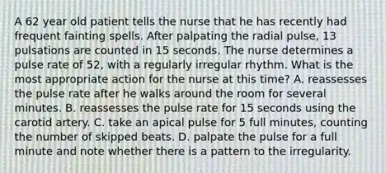 A 62 year old patient tells the nurse that he has recently had frequent fainting spells. After palpating the radial pulse, 13 pulsations are counted in 15 seconds. The nurse determines a pulse rate of 52, with a regularly irregular rhythm. What is the most appropriate action for the nurse at this time? A. reassesses the pulse rate after he walks around the room for several minutes. B. reassesses the pulse rate for 15 seconds using the carotid artery. C. take an apical pulse for 5 full minutes, counting the number of skipped beats. D. palpate the pulse for a full minute and note whether there is a pattern to the irregularity.