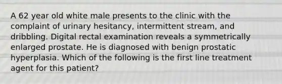 A 62 year old white male presents to the clinic with the complaint of urinary hesitancy, intermittent stream, and dribbling. Digital rectal examination reveals a symmetrically enlarged prostate. He is diagnosed with benign prostatic hyperplasia. Which of the following is the first line treatment agent for this patient?