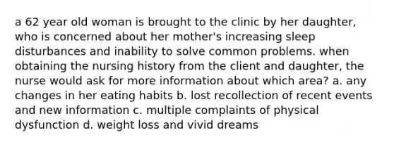 a 62 year old woman is brought to the clinic by her daughter, who is concerned about her mother's increasing sleep disturbances and inability to solve common problems. when obtaining the nursing history from the client and daughter, the nurse would ask for more information about which area? a. any changes in her eating habits b. lost recollection of recent events and new information c. multiple complaints of physical dysfunction d. weight loss and vivid dreams