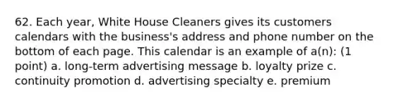 62. Each year, White House Cleaners gives its customers calendars with the business's address and phone number on the bottom of each page. This calendar is an example of a(n): (1 point) a. long-term advertising message b. loyalty prize c. continuity promotion d. advertising specialty e. premium