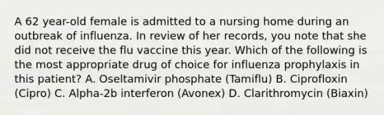 A 62 year-old female is admitted to a nursing home during an outbreak of influenza. In review of her records, you note that she did not receive the flu vaccine this year. Which of the following is the most appropriate drug of choice for influenza prophylaxis in this patient? A. Oseltamivir phosphate (Tamiflu) B. Ciprofloxin (Cipro) C. Alpha-2b interferon (Avonex) D. Clarithromycin (Biaxin)