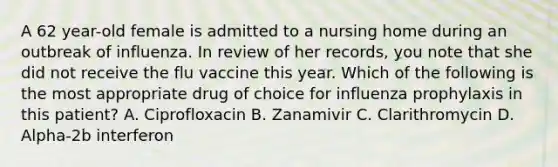 A 62 year-old female is admitted to a nursing home during an outbreak of influenza. In review of her records, you note that she did not receive the flu vaccine this year. Which of the following is the most appropriate drug of choice for influenza prophylaxis in this patient? A. Ciprofloxacin B. Zanamivir C. Clarithromycin D. Alpha-2b interferon