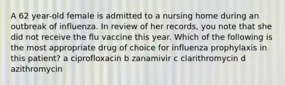 A 62 year-old female is admitted to a nursing home during an outbreak of influenza. In review of her records, you note that she did not receive the flu vaccine this year. Which of the following is the most appropriate drug of choice for influenza prophylaxis in this patient? a ciprofloxacin b zanamivir c clarithromycin d azithromycin