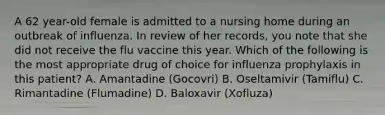 A 62 year-old female is admitted to a nursing home during an outbreak of influenza. In review of her records, you note that she did not receive the flu vaccine this year. Which of the following is the most appropriate drug of choice for influenza prophylaxis in this patient? A. Amantadine (Gocovri) B. Oseltamivir (Tamiflu) C. Rimantadine (Flumadine) D. Baloxavir (Xofluza)