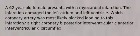 A 62 year-old female presents with a myocardial infarction. The infarction damaged the left atrium and left ventricle. Which coronary artery was most likely blocked leading to this infarction? a right coronary b posterior interventricular c anterior interventricular d circumflex