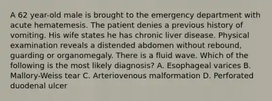 A 62 year-old male is brought to the emergency department with acute hematemesis. The patient denies a previous history of vomiting. His wife states he has chronic liver disease. Physical examination reveals a distended abdomen without rebound, guarding or organomegaly. There is a fluid wave. Which of the following is the most likely diagnosis? A. Esophageal varices B. Mallory-Weiss tear C. Arteriovenous malformation D. Perforated duodenal ulcer