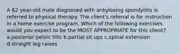 A 62 year-old male diagnosed with ankylosing spondylitis is referred to physical therapy. The client's referral is for instruction in a home exercise program. Which of the following exercises would you expect to be the MOST APPROPRIATE for this client? a.posterior pelvic tilts b.partial sit ups c.spinal extension d.straight leg raises