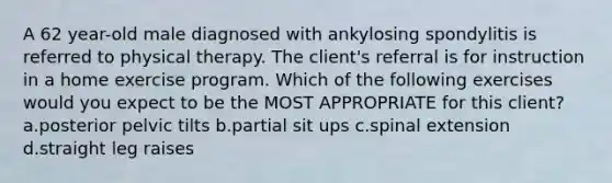 A 62 year-old male diagnosed with ankylosing spondylitis is referred to physical therapy. The client's referral is for instruction in a home exercise program. Which of the following exercises would you expect to be the MOST APPROPRIATE for this client? a.posterior pelvic tilts b.partial sit ups c.spinal extension d.straight leg raises