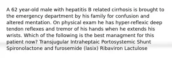 A 62 year-old male with hepatitis B related cirrhosis is brought to the emergency department by his family for confusion and altered mentation. On physical exam he has hyper-reflexic deep tendon reflexes and tremor of his hands when he extends his wrists. Which of the following is the best managment for this patient now? Transjugular Intraheptaic Portosystemic Shunt Spironolactone and furosemide (lasix) Ribaviron Lactulose