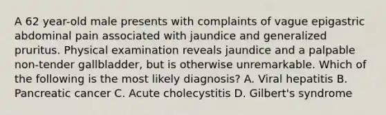 A 62 year-old male presents with complaints of vague epigastric abdominal pain associated with jaundice and generalized pruritus. Physical examination reveals jaundice and a palpable non-tender gallbladder, but is otherwise unremarkable. Which of the following is the most likely diagnosis? A. Viral hepatitis B. Pancreatic cancer C. Acute cholecystitis D. Gilbert's syndrome