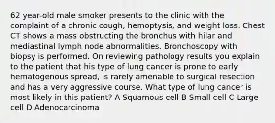 62 year-old male smoker presents to the clinic with the complaint of a chronic cough, hemoptysis, and weight loss. Chest CT shows a mass obstructing the bronchus with hilar and mediastinal lymph node abnormalities. Bronchoscopy with biopsy is performed. On reviewing pathology results you explain to the patient that his type of lung cancer is prone to early hematogenous spread, is rarely amenable to surgical resection and has a very aggressive course. What type of lung cancer is most likely in this patient? A Squamous cell B Small cell C Large cell D Adenocarcinoma