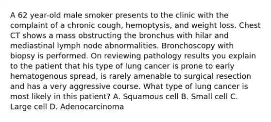 A 62 year-old male smoker presents to the clinic with the complaint of a chronic cough, hemoptysis, and weight loss. Chest CT shows a mass obstructing the bronchus with hilar and mediastinal lymph node abnormalities. Bronchoscopy with biopsy is performed. On reviewing pathology results you explain to the patient that his type of lung cancer is prone to early hematogenous spread, is rarely amenable to surgical resection and has a very aggressive course. What type of lung cancer is most likely in this patient? A. Squamous cell B. Small cell C. Large cell D. Adenocarcinoma