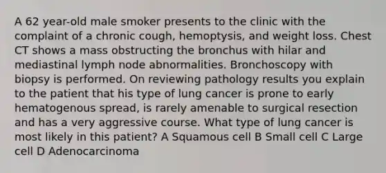 A 62 year-old male smoker presents to the clinic with the complaint of a chronic cough, hemoptysis, and weight loss. Chest CT shows a mass obstructing the bronchus with hilar and mediastinal lymph node abnormalities. Bronchoscopy with biopsy is performed. On reviewing pathology results you explain to the patient that his type of lung cancer is prone to early hematogenous spread, is rarely amenable to surgical resection and has a very aggressive course. What type of lung cancer is most likely in this patient? A Squamous cell B Small cell C Large cell D Adenocarcinoma