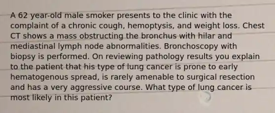 A 62 year-old male smoker presents to the clinic with the complaint of a chronic cough, hemoptysis, and weight loss. Chest CT shows a mass obstructing the bronchus with hilar and mediastinal lymph node abnormalities. Bronchoscopy with biopsy is performed. On reviewing pathology results you explain to the patient that his type of lung cancer is prone to early hematogenous spread, is rarely amenable to surgical resection and has a very aggressive course. What type of lung cancer is most likely in this patient?