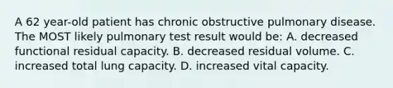 A 62 year-old patient has chronic obstructive pulmonary disease. The MOST likely pulmonary test result would be: A. decreased functional residual capacity. B. decreased residual volume. C. increased total lung capacity. D. increased vital capacity.