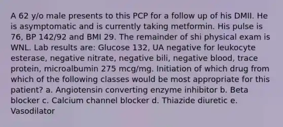 A 62 y/o male presents to this PCP for a follow up of his DMII. He is asymptomatic and is currently taking metformin. His pulse is 76, BP 142/92 and BMI 29. The remainder of shi physical exam is WNL. Lab results are: Glucose 132, UA negative for leukocyte esterase, negative nitrate, negative bili, negative blood, trace protein, microalbumin 275 mcg/mg. Initiation of which drug from which of the following classes would be most appropriate for this patient? a. Angiotensin converting enzyme inhibitor b. Beta blocker c. Calcium channel blocker d. Thiazide diuretic e. Vasodilator