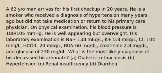 A 62 y/o man arrives for his first checkup in 20 years. He is a smoker who received a diagnosis of hypertension many years ago but did not take medication or return to his primary care physician. On physical examination, his blood pressure is 180/105 mmHg. He is well-appearing but overweight. His laboratory examination is Na+ 138 mEq/L, K+ 5.8 mEq/L, Cl- 104 mEq/L, HCO3- 20 mEq/L, BUN 60 mg/dL, creatinine 2.8 mg/dL, and glucose of 230 mg/dL. What is the most likely diagnosis of his decreased bicarbonate? (a) Diabetic ketoacidosis (b) Hypertension (c) Renal insufficiency (d) Diarrhea