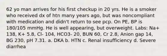 62 yo man arrives for his first checkup in 20 yrs. He is a smoker who received dx of htn many years ago, but was noncompliant with medication and didn't return to see pcp. On PE, BP is 180/105 mmHg. He is well appearing, but overweight. Labs: Na+ 138, K+ 5.8, Cl- 104, HCO3- 20, BUN 60, Cr 2.8, Anion gap 14, BG 230, pH 7.31. a. DKA b. HTN c. Renal insufficiency d. Severe diarrhea