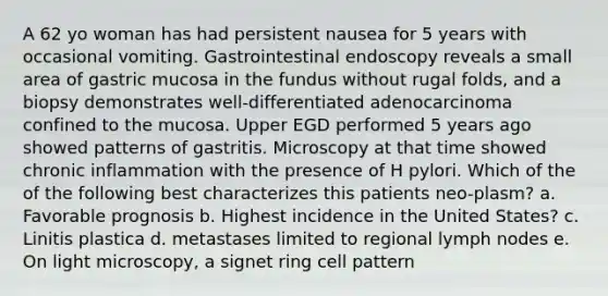 A 62 yo woman has had persistent nausea for 5 years with occasional vomiting. Gastrointestinal endoscopy reveals a small area of gastric mucosa in the fundus without rugal folds, and a biopsy demonstrates well-differentiated adenocarcinoma confined to the mucosa. Upper EGD performed 5 years ago showed patterns of gastritis. Microscopy at that time showed chronic inflammation with the presence of H pylori. Which of the of the following best characterizes this patients neo-plasm? a. Favorable prognosis b. Highest incidence in the United States? c. Linitis plastica d. metastases limited to regional lymph nodes e. On light microscopy, a signet ring cell pattern