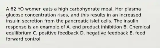 A 62 YO women eats a high carbohydrate meal. Her plasma glucose concentration rises, and this results in an increased insulin secretion from the pancreatic islet cells. The insulin response is an example of A. end product inhibition B. Chemical equilibrium C. positive feedback D. negative feedback E. feed forward control