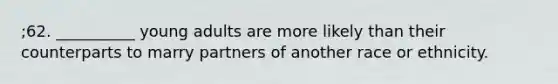 ;62. __________ young adults are more likely than their counterparts to marry partners of another race or ethnicity.