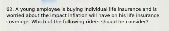 62. A young employee is buying individual life insurance and is worried about the impact inflation will have on his life insurance coverage. Which of the following riders should he consider?