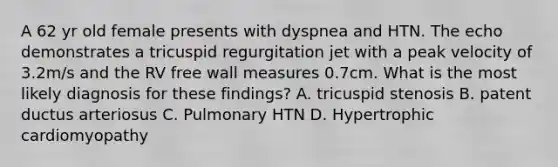 A 62 yr old female presents with dyspnea and HTN. The echo demonstrates a tricuspid regurgitation jet with a peak velocity of 3.2m/s and the RV free wall measures 0.7cm. What is the most likely diagnosis for these findings? A. tricuspid stenosis B. patent ductus arteriosus C. Pulmonary HTN D. Hypertrophic cardiomyopathy