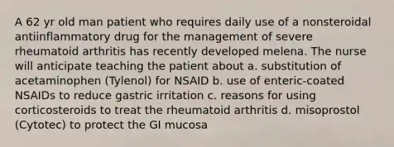 A 62 yr old man patient who requires daily use of a nonsteroidal antiinflammatory drug for the management of severe rheumatoid arthritis has recently developed melena. The nurse will anticipate teaching the patient about a. substitution of acetaminophen (Tylenol) for NSAID b. use of enteric-coated NSAIDs to reduce gastric irritation c. reasons for using corticosteroids to treat the rheumatoid arthritis d. misoprostol (Cytotec) to protect the GI mucosa