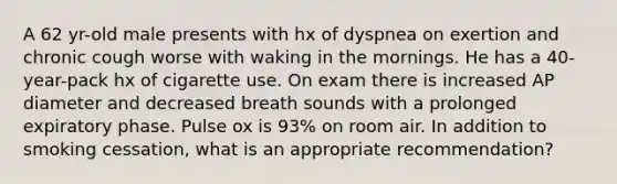 A 62 yr-old male presents with hx of dyspnea on exertion and chronic cough worse with waking in the mornings. He has a 40-year-pack hx of cigarette use. On exam there is increased AP diameter and decreased breath sounds with a prolonged expiratory phase. Pulse ox is 93% on room air. In addition to smoking cessation, what is an appropriate recommendation?