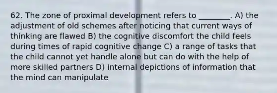 62. The zone of proximal development refers to ________. A) the adjustment of old schemes after noticing that current ways of thinking are flawed B) the cognitive discomfort the child feels during times of rapid cognitive change C) a range of tasks that the child cannot yet handle alone but can do with the help of more skilled partners D) internal depictions of information that the mind can manipulate
