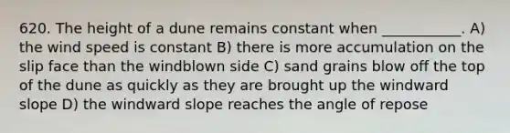 620. The height of a dune remains constant when ___________. A) the wind speed is constant B) there is more accumulation on the slip face than the windblown side C) sand grains blow off the top of the dune as quickly as they are brought up the windward slope D) the windward slope reaches the angle of repose