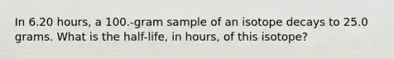 In 6.20 hours, a 100.-gram sample of an isotope decays to 25.0 grams. What is the half-life, in hours, of this isotope?