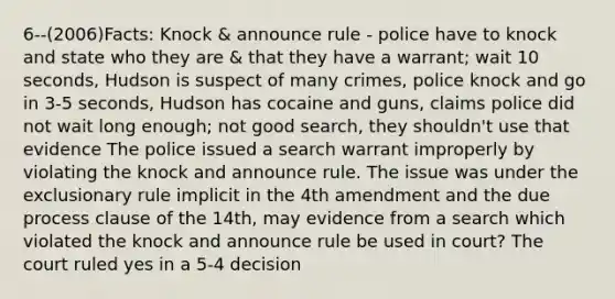 6--(2006)Facts: Knock & announce rule - police have to knock and state who they are & that they have a warrant; wait 10 seconds, Hudson is suspect of many crimes, police knock and go in 3-5 seconds, Hudson has cocaine and guns, claims police did not wait long enough; not good search, they shouldn't use that evidence The police issued a search warrant improperly by violating the knock and announce rule. The issue was under the exclusionary rule implicit in the 4th amendment and the due process clause of the 14th, may evidence from a search which violated the knock and announce rule be used in court? The court ruled yes in a 5-4 decision