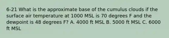 6-21 What is the approximate base of the cumulus clouds if the surface air temperature at 1000 MSL is 70 degrees F and the dewpoint is 48 degrees F? A. 4000 ft MSL B. 5000 ft MSL C. 6000 ft MSL