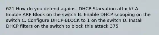 621 How do you defend against DHCP Starvation attack? A. Enable ARP-Block on the switch B. Enable DHCP snooping on the switch C. Configure DHCP-BLOCK to 1 on the switch D. Install DHCP filters on the switch to block this attack 375