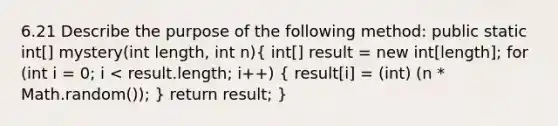 6.21 Describe the purpose of the following method: public static int[] mystery(int length, int n)( int[] result = new int[length]; for (int i = 0; i < result.length; i++) { result[i] = (int) (n * Math.random()); ) return result; }