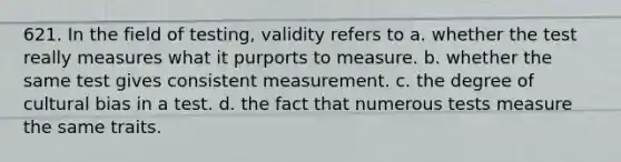 621. In the field of testing, validity refers to a. whether the test really measures what it purports to measure. b. whether the same test gives consistent measurement. c. the degree of cultural bias in a test. d. the fact that numerous tests measure the same traits.