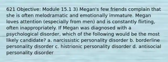 621 Objective: Module 15.1 3) Megan's few friends complain that she is often melodramatic and emotionally immature. Megan loves attention (especially from men) and is constantly flirting, often inappropriately. If Megan was diagnosed with a psychological disorder, which of the following would be the most likely candidate? a. narcissistic personality disorder b. borderline personality disorder c. histrionic personality disorder d. antisocial personality disorder