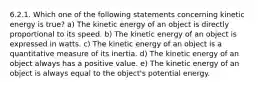 6.2.1. Which one of the following statements concerning kinetic energy is true? a) The kinetic energy of an object is directly proportional to its speed. b) The kinetic energy of an object is expressed in watts. c) The kinetic energy of an object is a quantitative measure of its inertia. d) The kinetic energy of an object always has a positive value. e) The kinetic energy of an object is always equal to the object's potential energy.