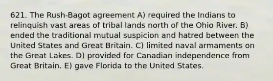 621. The Rush-Bagot agreement A) required the Indians to relinquish vast areas of tribal lands north of the Ohio River. B) ended the traditional mutual suspicion and hatred between the United States and Great Britain. C) limited naval armaments on the Great Lakes. D) provided for Canadian independence from Great Britain. E) gave Florida to the United States.