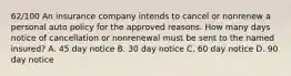 62/100 An insurance company intends to cancel or nonrenew a personal auto policy for the approved reasons. How many days notice of cancellation or nonrenewal must be sent to the named insured? A. 45 day notice B. 30 day notice C. 60 day notice D. 90 day notice