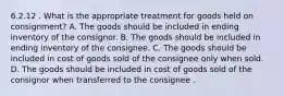 6.2.12 . What is the appropriate treatment for goods held on consignment? A. The goods should be included in ending inventory of the consignor. B. The goods should be included in ending inventory of the consignee. C. The goods should be included in cost of goods sold of the consignee only when sold. D. The goods should be included in cost of goods sold of the consignor when transferred to the consignee .