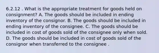 6.2.12 . What is the appropriate treatment for goods held on consignment? A. The goods should be included in ending inventory of the consignor. B. The goods should be included in ending inventory of the consignee. C. The goods should be included in cost of goods sold of the consignee only when sold. D. The goods should be included in cost of goods sold of the consignor when transferred to the consignee .