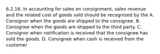 6.2.16. In accounting for sales on consignment, sales revenue and the related cost of goods sold should be recognized by the A. Consignor when the goods are shipped to the consignee. B. Consignee when the goods are shipped to the third party. C. Consignor when notification is received that the consignee has sold the goods. D. Consignee when cash is received from the customer