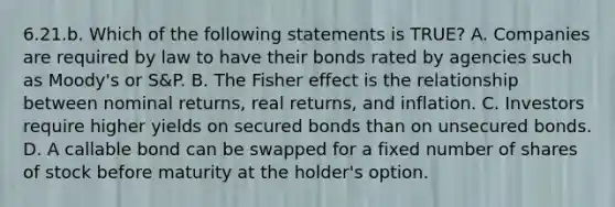 6.21.b. Which of the following statements is TRUE? A. Companies are required by law to have their bonds rated by agencies such as Moody's or S&P. B. The Fisher effect is the relationship between nominal returns, real returns, and inflation. C. Investors require higher yields on secured bonds than on unsecured bonds. D. A callable bond can be swapped for a fixed number of shares of stock before maturity at the holder's option.